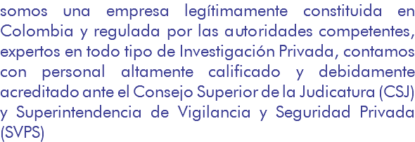 somos una empresa legítimamente constituida en Colombia y regulada por las autoridades competentes, expertos en todo tipo de Investigación Privada, contamos con personal altamente calificado y debidamente acreditado ante el Consejo Superior de la Judicatura (CSJ) y Superintendencia de Vigilancia y Seguridad Privada (SVPS)