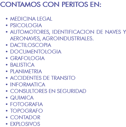 CONTAMOS CON PERITOS EN: MEDICINA LEGAL PSICOLOGIA AUTOMOTORES, IDENTIFICACION DE NAVES Y AERONAVES, AGROINDUSTRIALES. DACTILOSCOPIA DOCUMENTOLOGIA GRAFOLOGIA BALISTICA PLANIMETRIA ACCIDENTES DE TRANSITO INFORMATICA CONSULTORES EN SEGURIDAD QUIMICA FOTOGRAFIA TOPOGRAFO CONTADOR EXPLOSIVOS