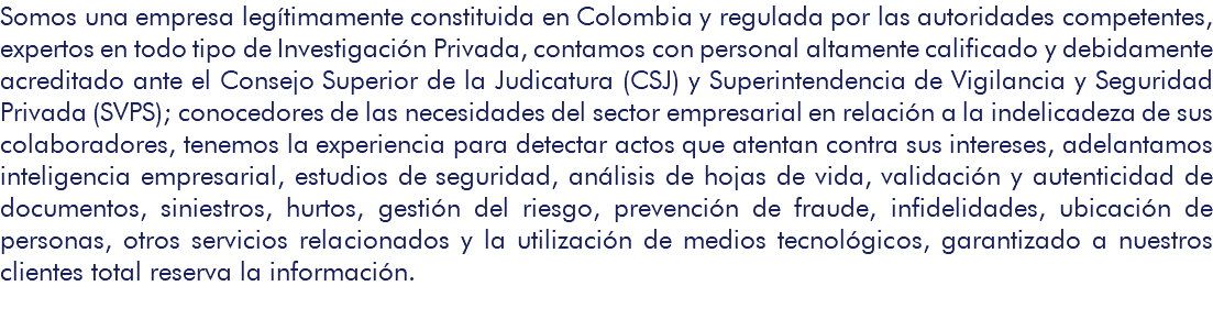 Somos una empresa legítimamente constituida en Colombia y regulada por las autoridades competentes, expertos en todo tipo de Investigación Privada, contamos con personal altamente calificado y debidamente acreditado ante el Consejo Superior de la Judicatura (CSJ) y Superintendencia de Vigilancia y Seguridad Privada (SVPS); conocedores de las necesidades del sector empresarial en relación a la indelicadeza de sus colaboradores, tenemos la experiencia para detectar actos que atentan contra sus intereses, adelantamos inteligencia empresarial, estudios de seguridad, análisis de hojas de vida, validación y autenticidad de documentos, siniestros, hurtos, gestión del riesgo, prevención de fraude, infidelidades, ubicación de personas, otros servicios relacionados y la utilización de medios tecnológicos, garantizado a nuestros clientes total reserva la información. 